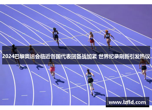 2024巴黎奥运会临近各国代表团备战加紧 世界纪录刷新引发热议
