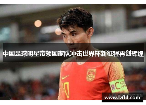 中国足球明星带领国家队冲击世界杯新征程再创辉煌