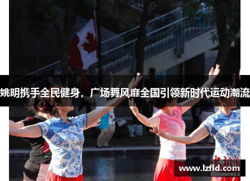 姚明携手全民健身，广场舞风靡全国引领新时代运动潮流