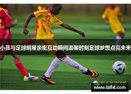 小孩与足球明星亲密互动瞬间温馨时刻足球梦想点亮未来
