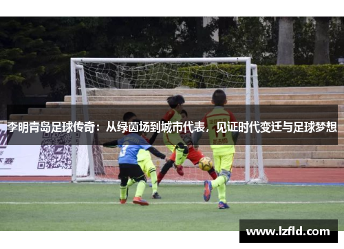 李明青岛足球传奇：从绿茵场到城市代表，见证时代变迁与足球梦想