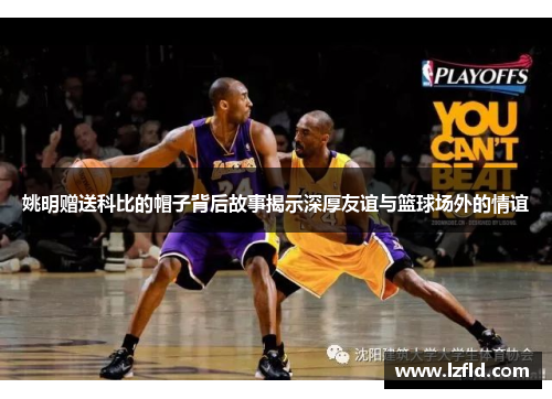 姚明赠送科比的帽子背后故事揭示深厚友谊与篮球场外的情谊