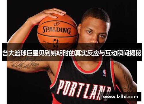 各大篮球巨星见到姚明时的真实反应与互动瞬间揭秘