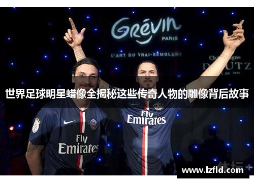 世界足球明星蜡像全揭秘这些传奇人物的雕像背后故事