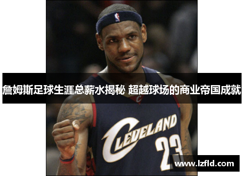 詹姆斯足球生涯总薪水揭秘 超越球场的商业帝国成就