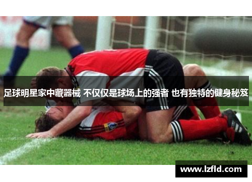 足球明星家中藏器械 不仅仅是球场上的强者 也有独特的健身秘笈