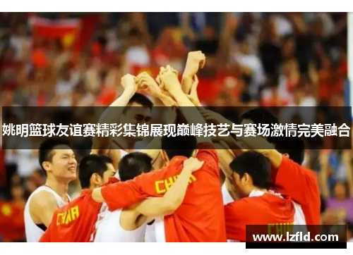 姚明篮球友谊赛精彩集锦展现巅峰技艺与赛场激情完美融合