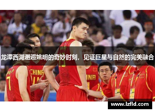 龙潭西湖邂逅姚明的奇妙时刻，见证巨星与自然的完美融合