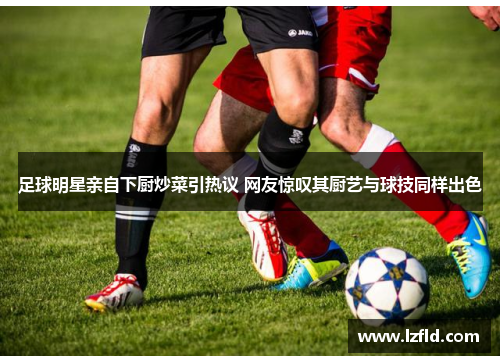 足球明星亲自下厨炒菜引热议 网友惊叹其厨艺与球技同样出色