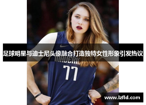 足球明星与迪士尼头像融合打造独特女性形象引发热议