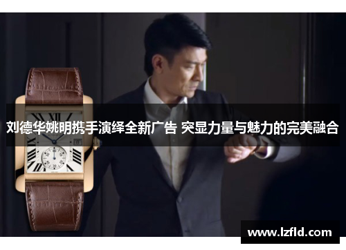刘德华姚明携手演绎全新广告 突显力量与魅力的完美融合