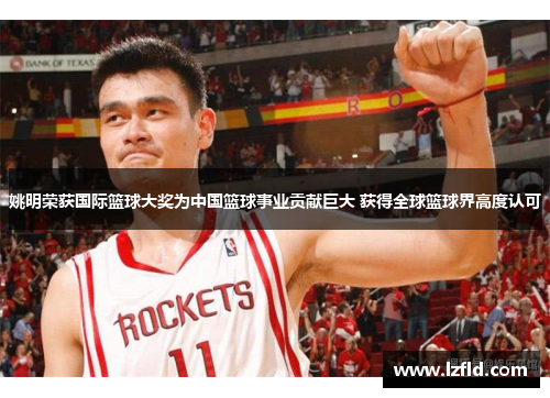 姚明荣获国际篮球大奖为中国篮球事业贡献巨大 获得全球篮球界高度认可