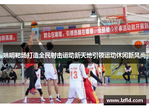姚明靶场打造全民射击运动新天地引领运动休闲新风尚