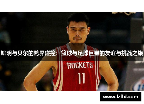 姚明与贝尔的跨界碰撞：篮球与足球巨星的友谊与挑战之旅