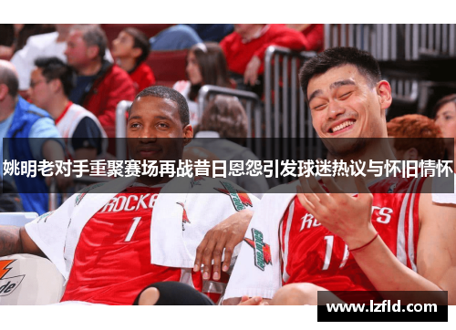 姚明老对手重聚赛场再战昔日恩怨引发球迷热议与怀旧情怀