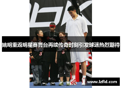姚明重返明星赛舞台再续传奇时刻引发球迷热烈期待