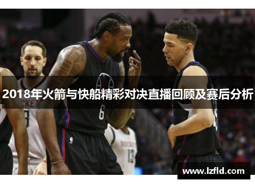 2018年火箭与快船精彩对决直播回顾及赛后分析