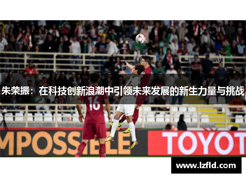 朱荣振：在科技创新浪潮中引领未来发展的新生力量与挑战