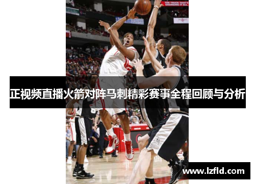正视频直播火箭对阵马刺精彩赛事全程回顾与分析