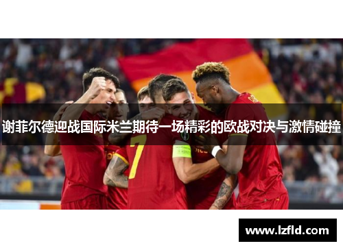 谢菲尔德迎战国际米兰期待一场精彩的欧战对决与激情碰撞
